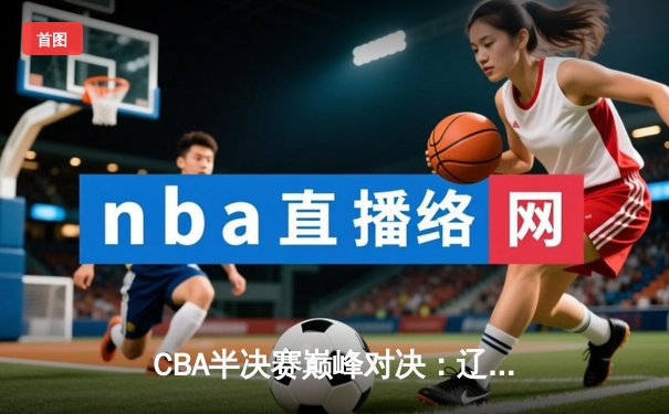 CBA半决赛巅峰对决：辽宁本钢加时险胜浙江广厦，郭艾伦狂砍42分创赛季新高