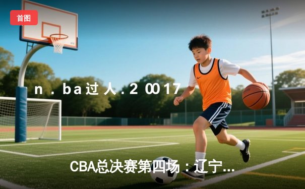 CBA总决赛第四场：辽宁本钢主场力克新疆广汇，总分3-1夺得赛点