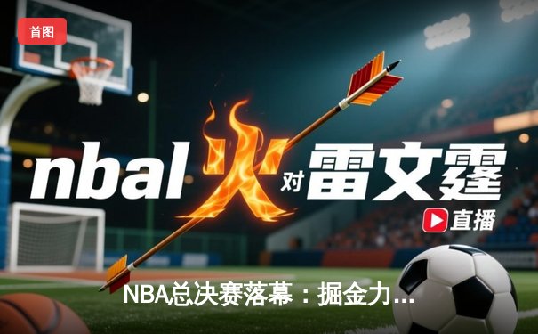 NBA总决赛落幕：掘金力克热火4-1夺冠，约基奇荣膺FMVP创历史
