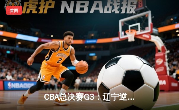CBA总决赛G3：辽宁逆转广东，赵继伟关键三分锁定胜局