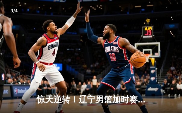 惊天逆转！辽宁男篮加时赛险胜广东，张镇麟狂砍42分创生涯新高 - 3
